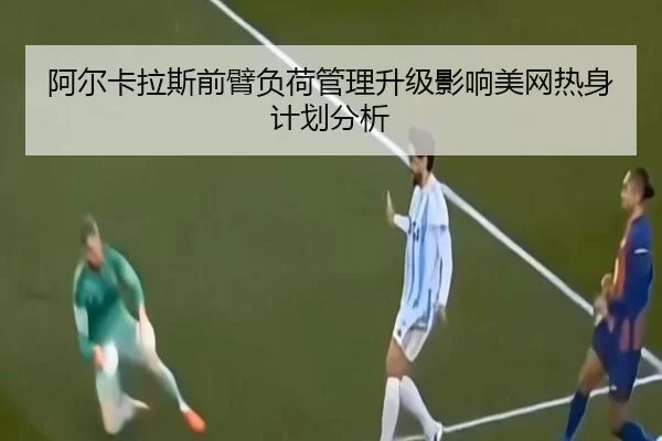 阿尔卡拉斯前臂负荷管理升级影响美网热身计划分析